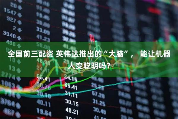 全国前三配资 英伟达推出的“大脑”， 能让机器人变聪明吗？