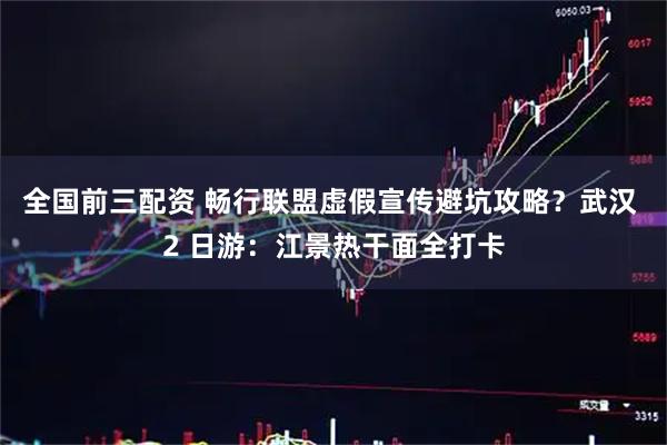 全国前三配资 畅行联盟虚假宣传避坑攻略？武汉 2 日游：江景热干面全打卡