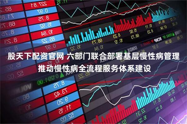 股天下配资官网 六部门联合部署基层慢性病管理 推动慢性病全流程服务体系建设