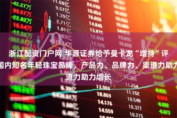 浙江配资门户网 华源证券给予曼卡龙“增持”评级，国内知名年轻珠宝品牌，产品力、品牌力、渠道力助力增长