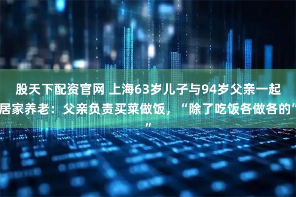 股天下配资官网 上海63岁儿子与94岁父亲一起居家养老：父亲负责买菜做饭，“除了吃饭各做各的”