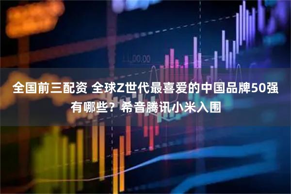 全国前三配资 全球Z世代最喜爱的中国品牌50强有哪些？希音腾讯小米入围