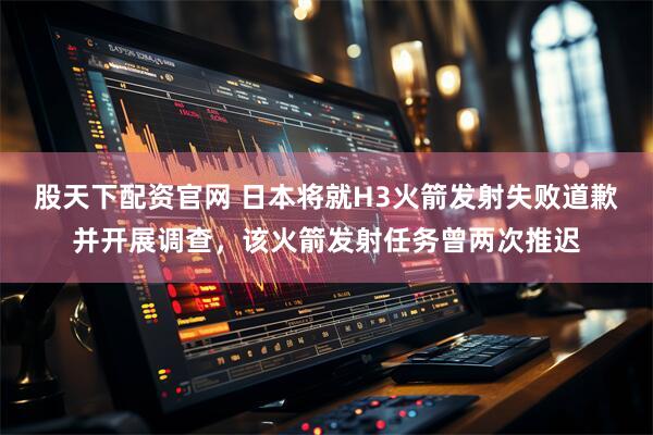 股天下配资官网 日本将就H3火箭发射失败道歉并开展调查，该火箭发射任务曾两次推迟