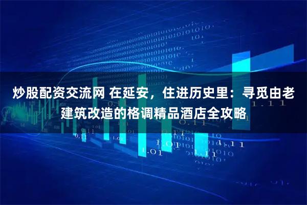 炒股配资交流网 在延安，住进历史里：寻觅由老建筑改造的格调精品酒店全攻略