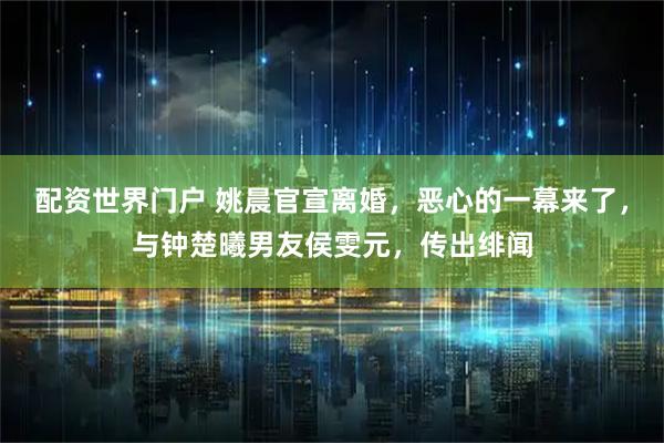 配资世界门户 姚晨官宣离婚，恶心的一幕来了，与钟楚曦男友侯雯元，传出绯闻