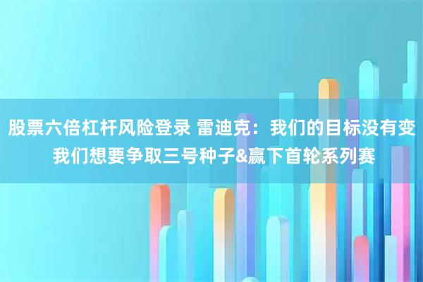 股票六倍杠杆风险登录 雷迪克:我们的目标没有变 我们想要争取三号种子&赢下首轮系列赛