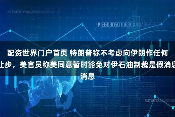 配资世界门户首页 特朗普称不考虑向伊朗作任何让步，美官员称美同意暂时豁免对伊石油制裁是假消息