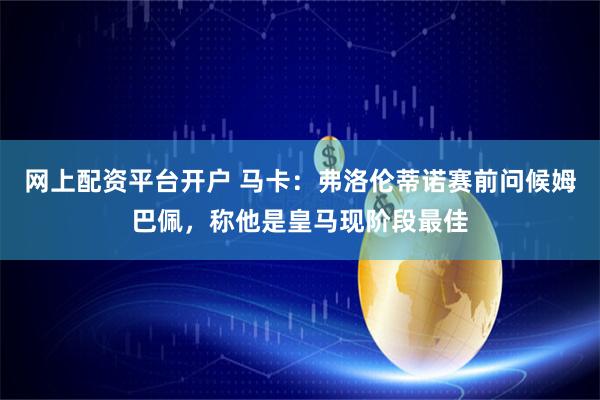 网上配资平台开户 马卡：弗洛伦蒂诺赛前问候姆巴佩，称他是皇马现阶段最佳