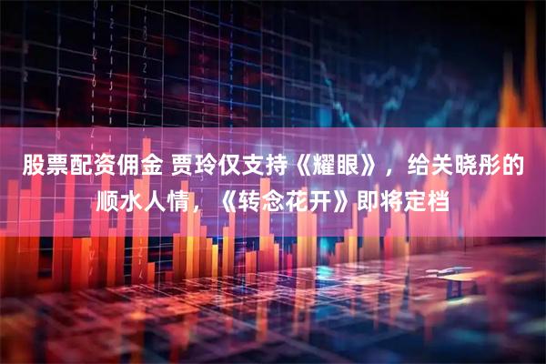股票配资佣金 贾玲仅支持《耀眼》，给关晓彤的顺水人情，《转念花开》即将定档