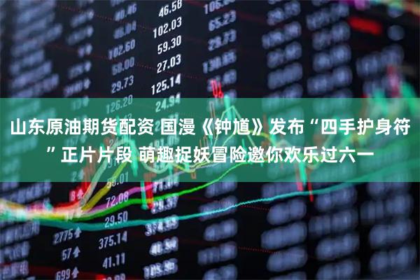 山东原油期货配资 国漫《钟馗》发布“四手护身符”正片片段 萌趣捉妖冒险邀你欢乐过六一
