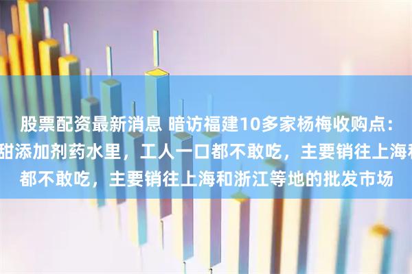 股票配资最新消息 暗访福建10多家杨梅收购点：有商贩浸泡8000倍超甜添加剂药水里，工人一口都不敢吃，主要销往上海和浙江等地的批发市场