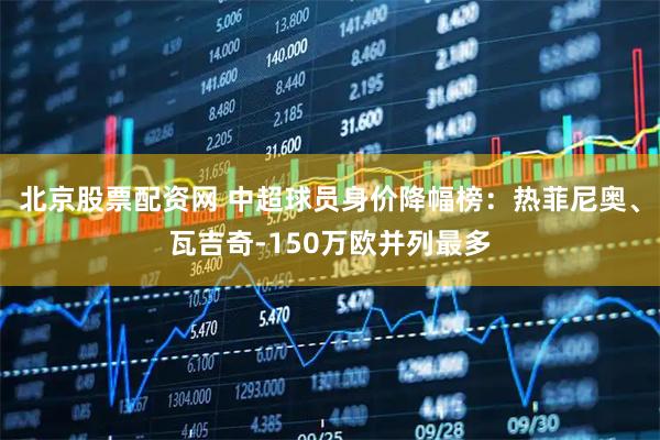北京股票配资网 中超球员身价降幅榜：热菲尼奥、瓦吉奇-150万欧并列最多
