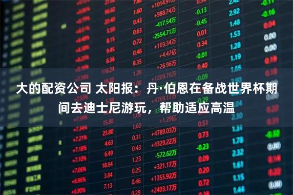 大的配资公司 太阳报：丹·伯恩在备战世界杯期间去迪士尼游玩，帮助适应高温