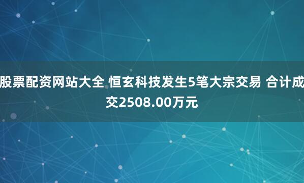 股票配资网站大全 恒玄科技发生5笔大宗交易 合计成交2508.00万元
