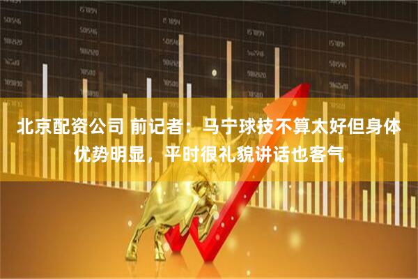 北京配资公司 前记者：马宁球技不算太好但身体优势明显，平时很礼貌讲话也客气