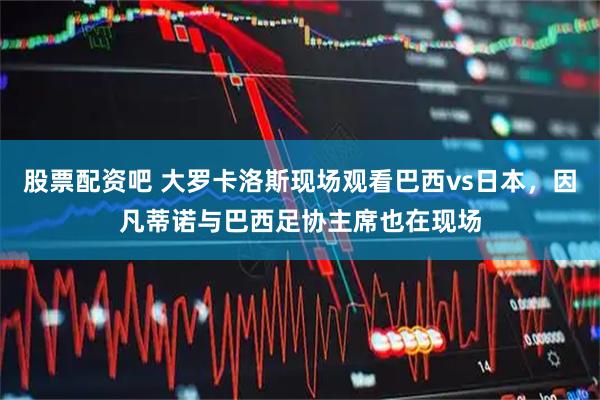 股票配资吧 大罗卡洛斯现场观看巴西vs日本，因凡蒂诺与巴西足协主席也在现场